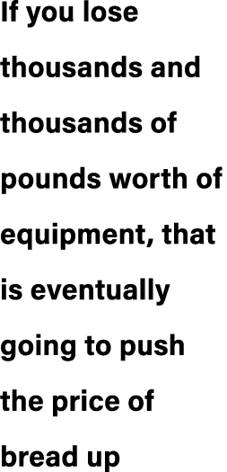 If you lose thousands and thousands of pounds worth of equipment, that is eventually going to push the price of bread up