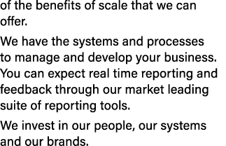 of the benefits of scale that we can offer. We have the systems and processes to manage and develop your business. Yo...
