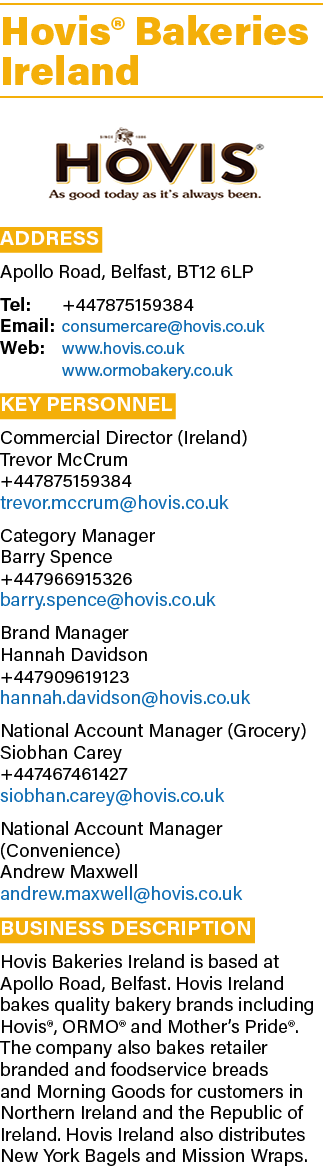 Hovis® Bakeries Ireland ￼ Address Apollo Road, Belfast, BT12 6LP Tel: +447875159384 Email: consumercare@hovis.co.uk W...