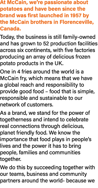 At McCain, we’re passionate about potatoes and have been since the brand was first launched in 1957 by the McCain bro...