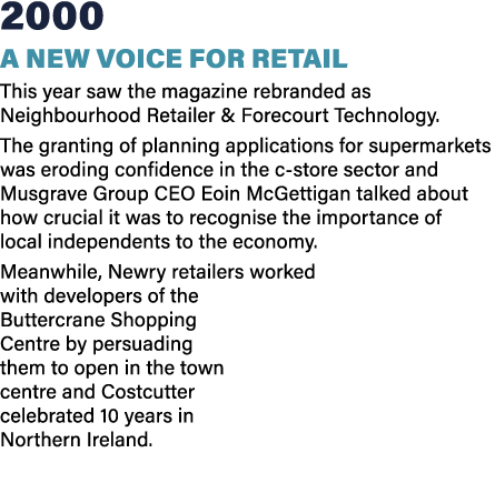 2000 A new voice for retail This year saw the magazine rebranded as Neighbourhood Retailer & Forecourt Technology. Th...
