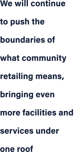 We will continue to push the boundaries of what community retailing means, bringing even more facilities and services...