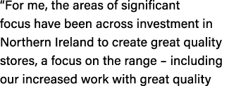 “For me, the areas of significant focus have been across investment in Northern Ireland to create great quality store...