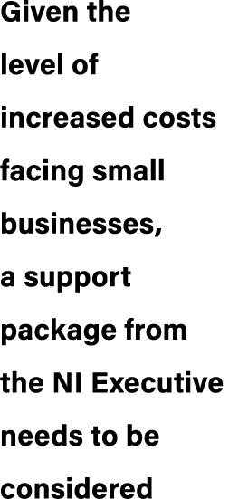 Given the level of increased costs facing small businesses, a support package from the NI Executive needs to be consi...